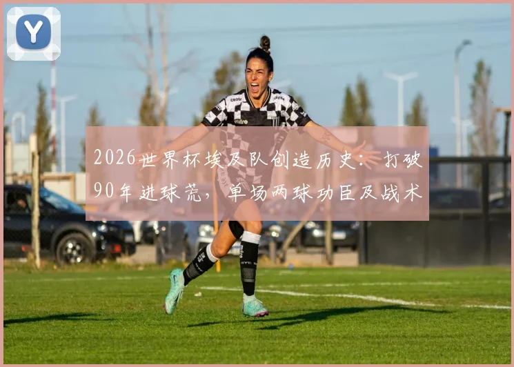 2026世界杯埃及队创造历史:打破90年进球荒,单场两球功臣及战术深度解析