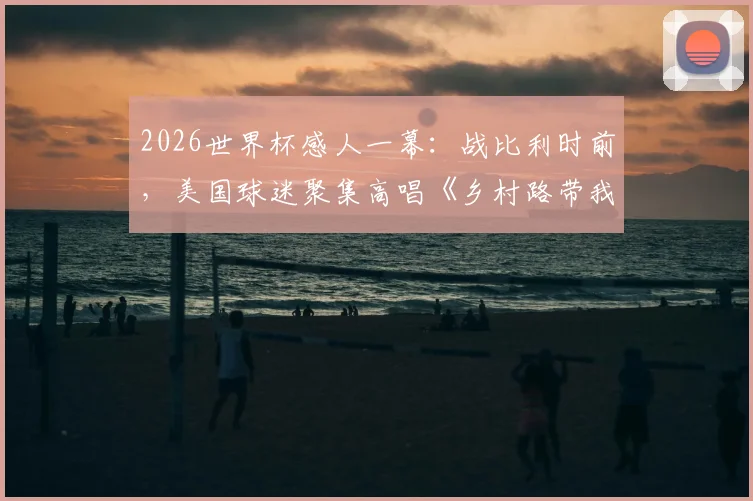 2026世界杯感人一幕：战比利时前，美国球迷聚集高唱《乡村路带我回家》助威，完整视频与背景解析