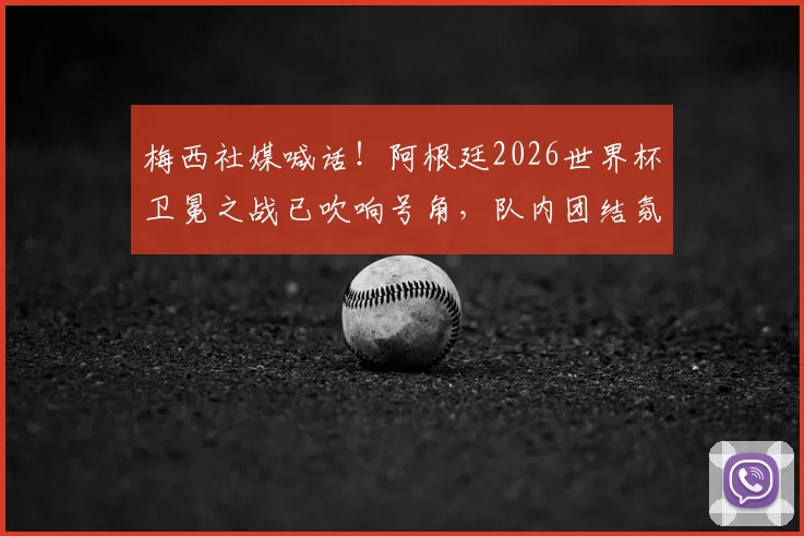 梅西社媒喊话!阿根廷2026世界杯卫冕之战已吹响号角,队内团结氛围曝光,揭幕战前瞻全解析