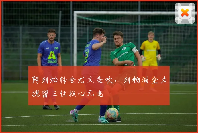 阿利松转会尤文告吹，利物浦全力挽留三位核心元老