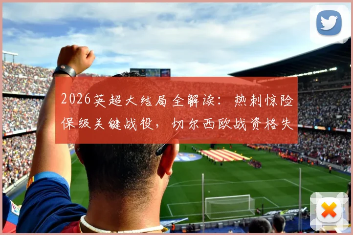 2026英超大结局全解读：热刺惊险保级关键战役，切尔西欧战资格失利原因，利物浦进军欧冠历程回顾