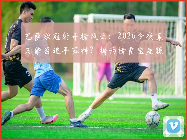 巴萨欧冠射手榜风云：2026今夜莱万能否追平苏神？梅西榜首宝座稳固依旧