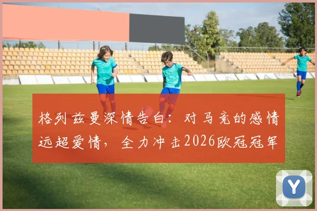格列兹曼深情告白:对马竞的感情远超爱情,全力冲击2026欧冠冠军梦想