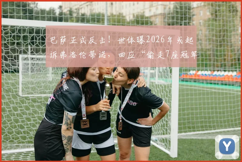 巴萨正式反击!世体曝2026年或起诉弗洛伦蒂诺,回应“偷走7座冠军”指控,法律战升级