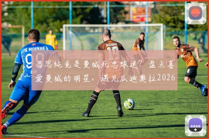 马思纯竟是曼城死忠球迷？盘点喜爱曼城的明星，遇见瓜迪奥拉2026年该聊什么