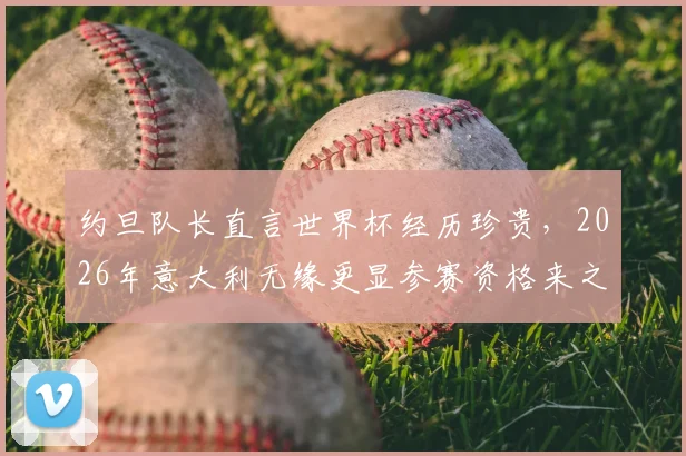约旦队长直言世界杯经历珍贵，2026年意大利无缘更显参赛资格来之不易