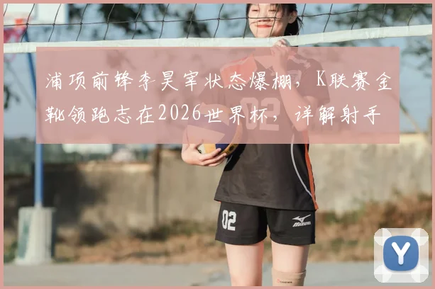 浦项前锋李昊宰状态爆棚,K联赛金靴领跑志在2026世界杯,详解射手王的技术特点与入选前景