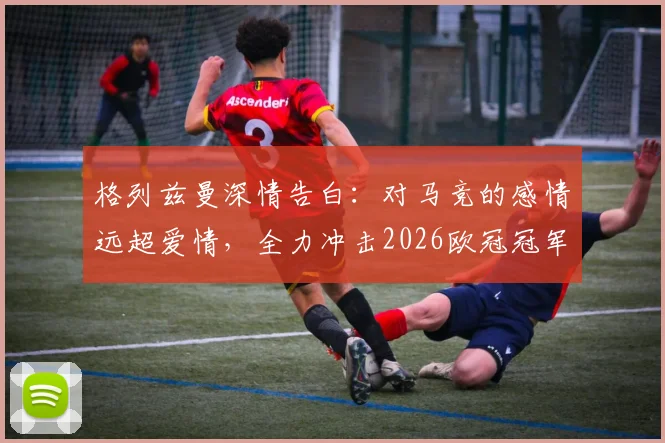 格列兹曼深情告白：对马竞的感情远超爱情，全力冲击2026欧冠冠军梦想