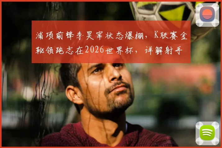 浦项前锋李昊宰状态爆棚，K联赛金靴领跑志在2026世界杯，详解射手王的技术特点与入选前景