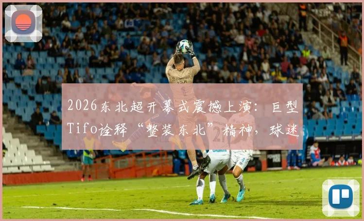2026东北超开幕式震撼上演:巨型Tifo诠释“整装东北”精神,球迷文化不输欧洲!