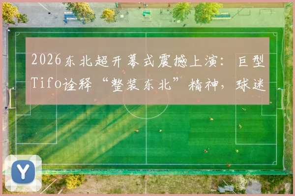 2026东北超开幕式震撼上演：巨型Tifo诠释“整装东北”精神，球迷文化不输欧洲！
