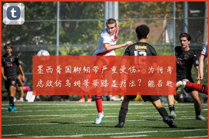 墨西哥国脚韧带严重受伤,为何考虑效仿乌姆蒂蒂膝盖疗法?能否赶上2026世界杯成疑