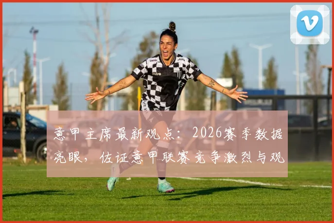 意甲主席最新观点:2026赛季数据亮眼,佐证意甲联赛竞争激烈与观赏性并存