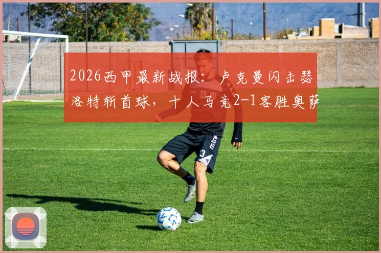 2026西甲最新战报:卢克曼闪击瑟洛特斩首球,十人马竞2-1客胜奥萨苏纳,附全场录像回放
