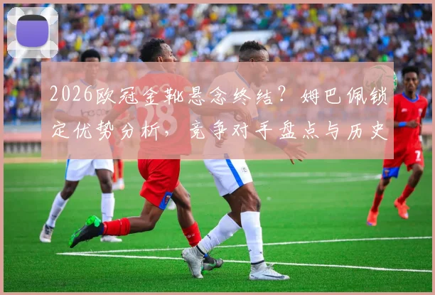 2026欧冠金靴悬念终结?姆巴佩锁定优势分析,竞争对手盘点与历史纪录展望
