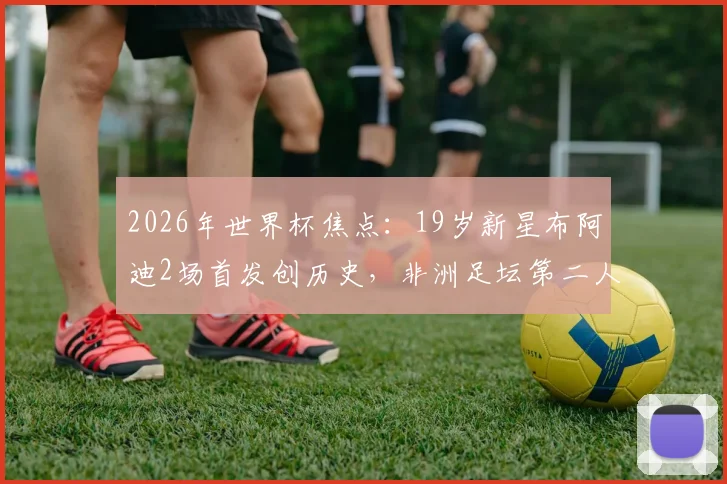 2026年世界杯焦点：19岁新星布阿迪2场首发创历史，非洲足坛第二人之路全解析，技术特点与未来前景深度探讨