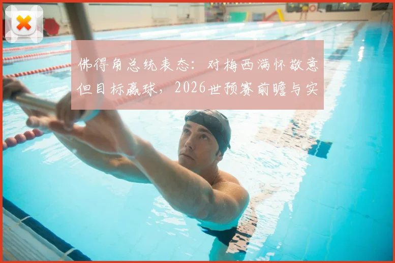 佛得角总统表态：对梅西满怀敬意但目标赢球，2026世预赛前瞻与实力深度解析