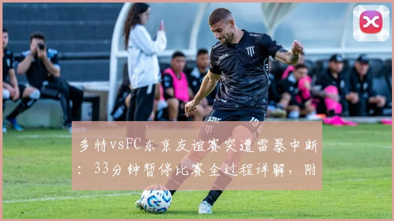 多特vsFC东京友谊赛突遭雷暴中断：33分钟暂停比赛全过程详解，附足球赛事天气应急预案分析