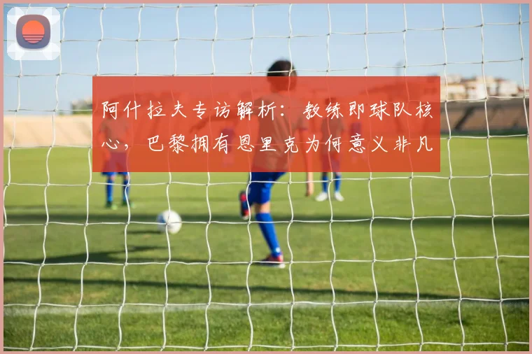 阿什拉夫专访解析：教练即球队核心，巴黎拥有恩里克为何意义非凡？深度解读2026巴黎圣日耳曼布局