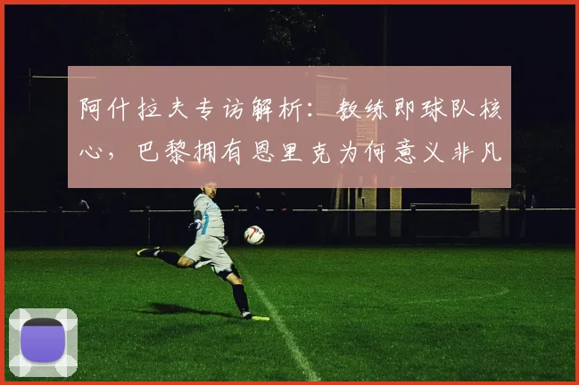 阿什拉夫专访解析:教练即球队核心,巴黎拥有恩里克为何意义非凡?深度解读2026巴黎圣日耳曼布局
