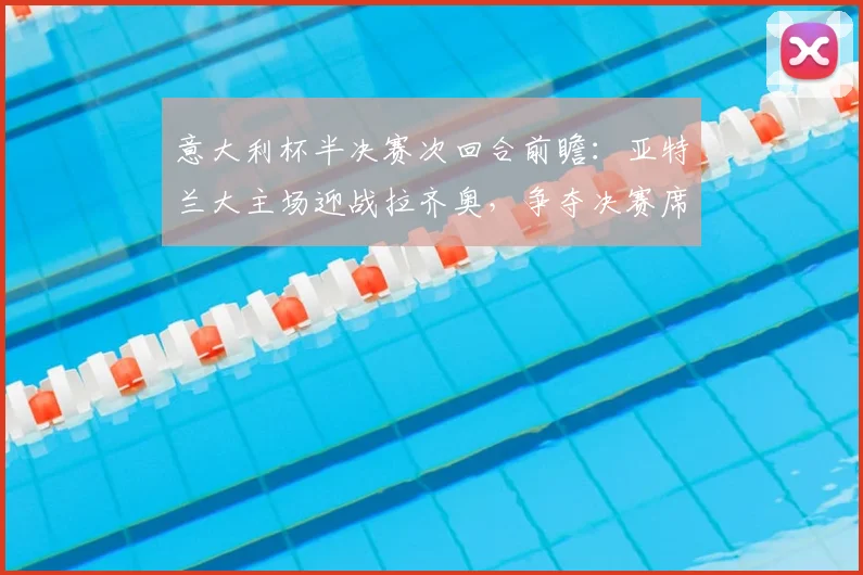 意大利杯半决赛次回合前瞻：亚特兰大主场迎战拉齐奥，争夺决赛席位对阵国际米兰，双方阵容分析与晋级形势全解读