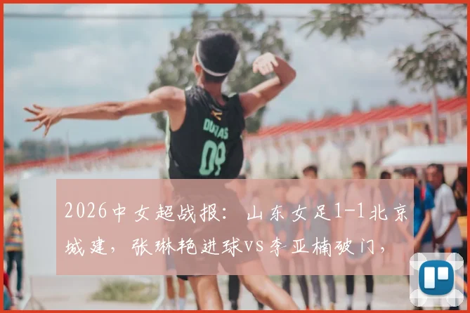 2026中女超战报：山东女足1-1北京城建，张琳艳进球vs李亚楠破门，附全场争议解读与积分榜分析