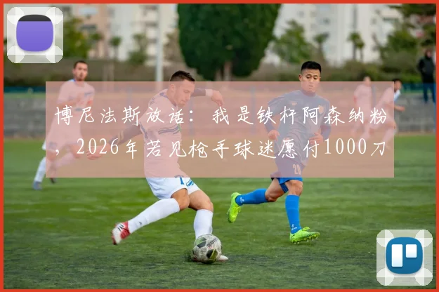 博尼法斯放话：我是铁杆阿森纳粉，2026年若见枪手球迷愿付1000刀，梦想加盟引热议