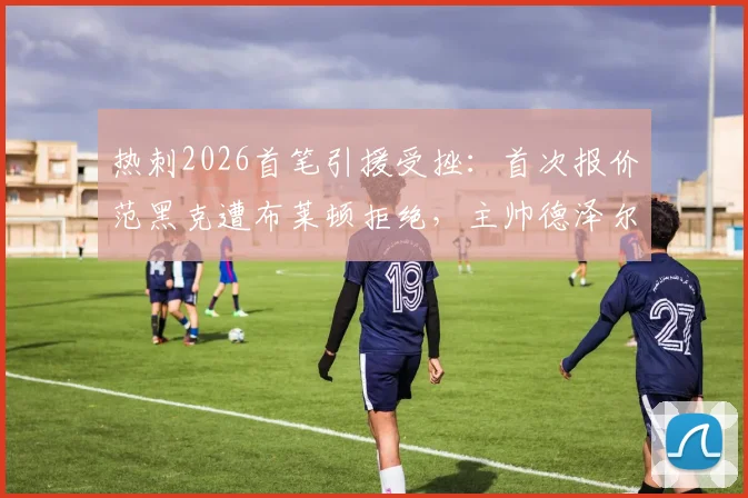 热刺2026首笔引援受挫:首次报价范黑克遭布莱顿拒绝,主帅德泽尔比态度成交易关键
