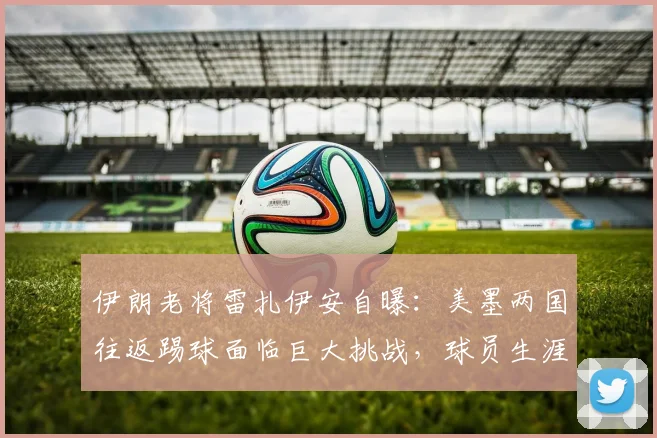 伊朗老将雷扎伊安自曝：美墨两国往返踢球面临巨大挑战，球员生涯跨国通勤真实困境剖析