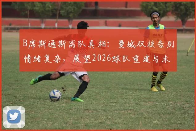 B席斯通斯离队真相：曼城双核告别情绪复杂，展望2026球队重建与未来成功之路