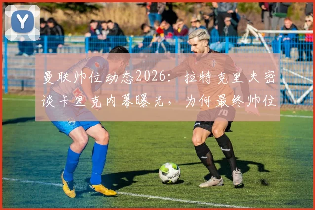 曼联帅位动态2026：拉特克里夫密谈卡里克内幕曝光，为何最终帅位仍悬而未决？