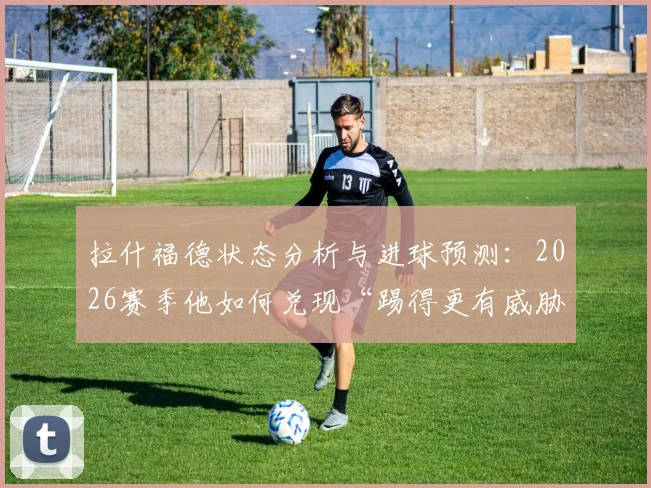 拉什福德状态分析与进球预测:2026赛季他如何兑现“踢得更有威胁”的承诺?