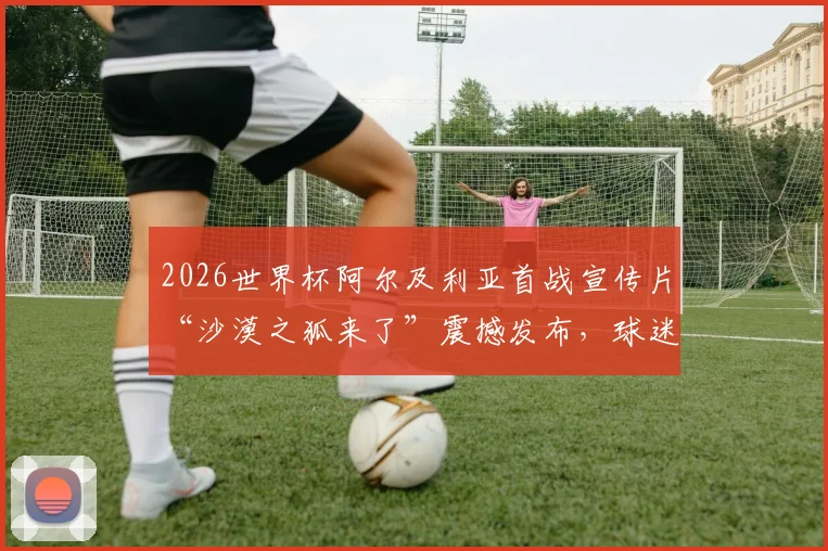 2026世界杯阿尔及利亚首战宣传片“沙漠之狐来了”震撼发布，球迷热议球队战力与赛程赛果预测