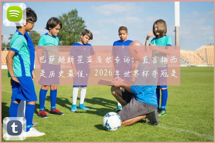 巴萨超新星亚马尔专访：直言梅西是历史最佳，2026年世界杯夺冠是最大目标