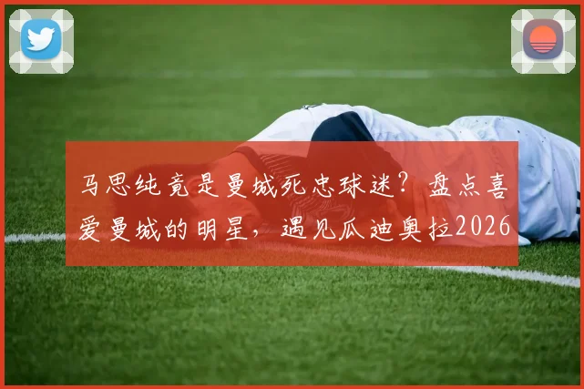 马思纯竟是曼城死忠球迷？盘点喜爱曼城的明星，遇见瓜迪奥拉2026年该聊什么