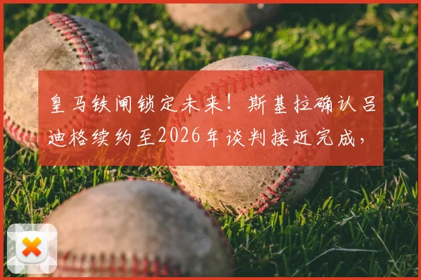 皇马铁闸锁定未来！斯基拉确认吕迪格续约至2026年谈判接近完成，深度解析其年薪、表现与后防核心价值