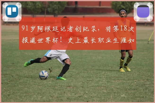 91岁阿根廷记者创纪录,将第18次报道世界杯!史上最长职业生涯如何炼成?