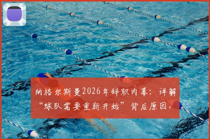 纳格尔斯曼2026年辞职内幕：详解“球队需要重新开始”背后原因，及他对球迷的道歉