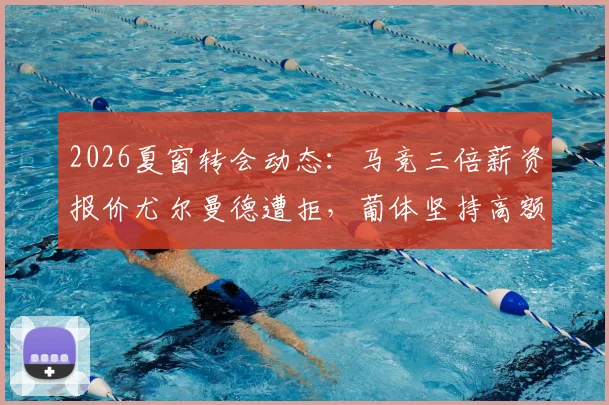 2026夏窗转会动态:马竞三倍薪资报价尤尔曼德遭拒,葡体坚持高额转会费,谈判陷僵局