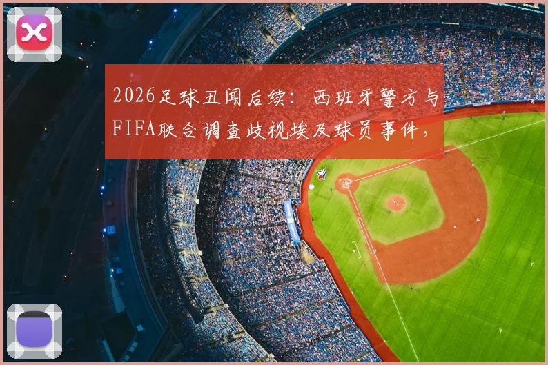 2026足球丑闻后续:西班牙警方与FIFA联合调查歧视埃及球员事件,进展与各方反应一览