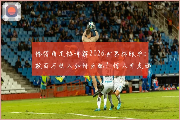 佛得角足协详解2026世界杯账单：数百万收入如何分配？惊人开支涵盖哪些项目？