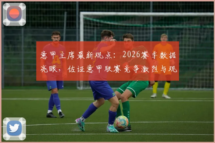 意甲主席最新观点：2026赛季数据亮眼，佐证意甲联赛竞争激烈与观赏性并存