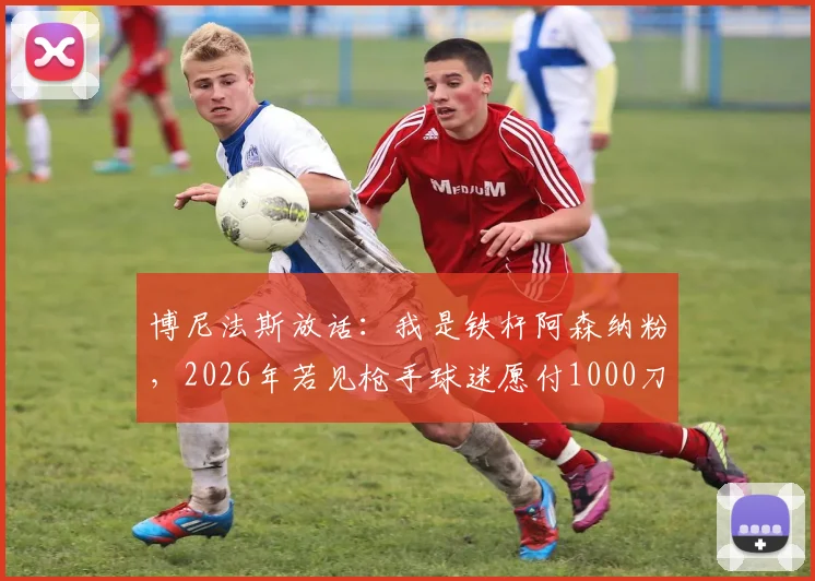 博尼法斯放话:我是铁杆阿森纳粉,2026年若见枪手球迷愿付1000刀,梦想加盟引热议