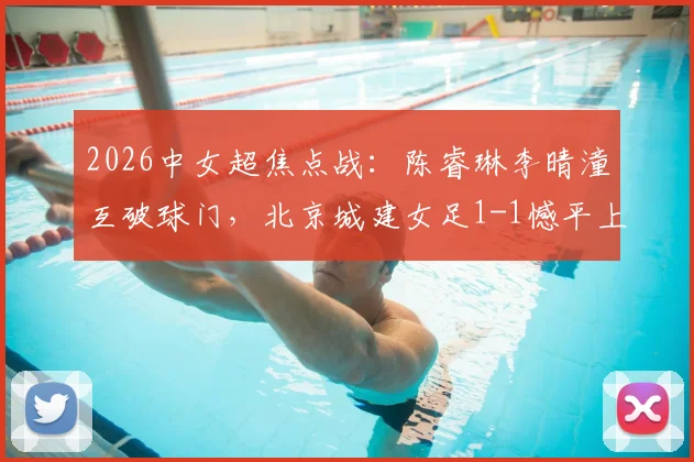 2026中女超焦点战：陈睿琳李晴潼互破球门，北京城建女足1-1憾平上海盛丽女足，附比赛集锦与积分影响分析