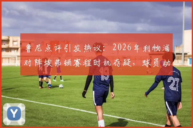 鲁尼点评引发热议：2026年利物浦对阵埃弗顿赛程时机存疑，球员动力问题成焦点