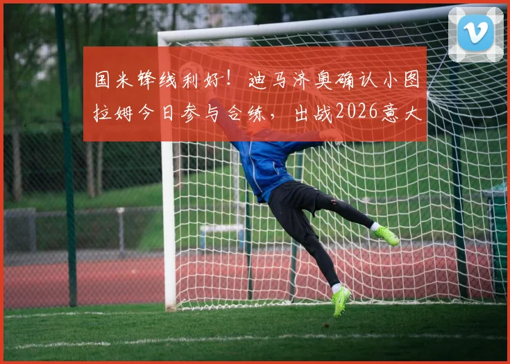 国米锋线利好!迪马济奥确认小图拉姆今日参与合练,出战2026意大利杯决赛希望大增