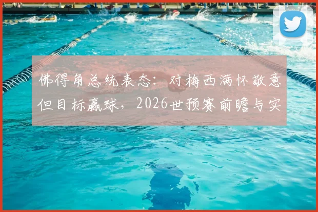 佛得角总统表态:对梅西满怀敬意但目标赢球,2026世预赛前瞻与实力深度解析