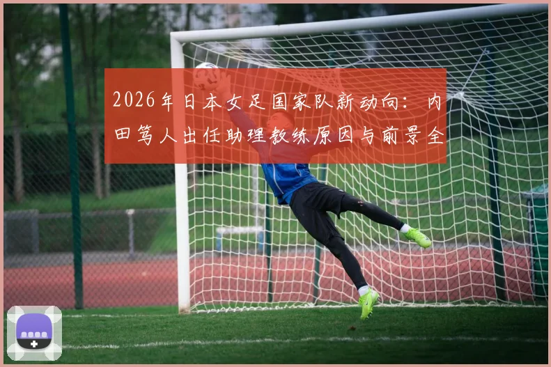 2026年日本女足国家队新动向:内田笃人出任助理教练原因与前景全解析,附教练组构成分析