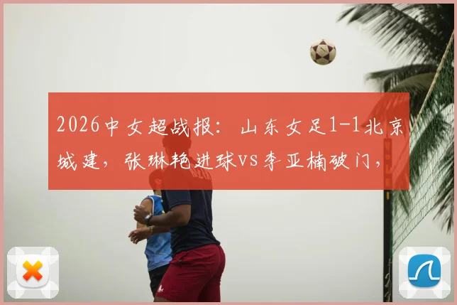 2026中女超战报:山东女足1-1北京城建,张琳艳进球vs李亚楠破门,附全场争议解读与积分榜分析