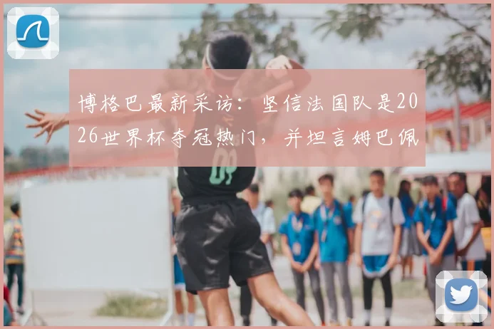 博格巴最新采访:坚信法国队是2026世界杯夺冠热门,并坦言姆巴佩承受的巨大压力